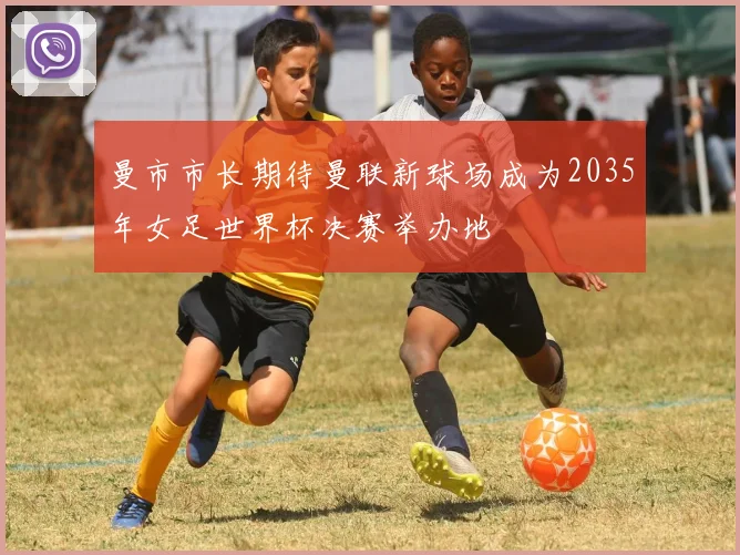曼市市长期待曼联新球场成为2035年女足世界杯决赛举办地