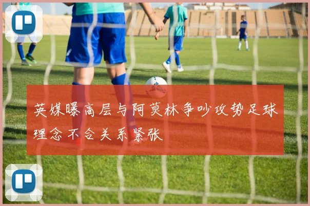 英媒曝高层与阿莫林争吵攻势足球理念不合关系紧张