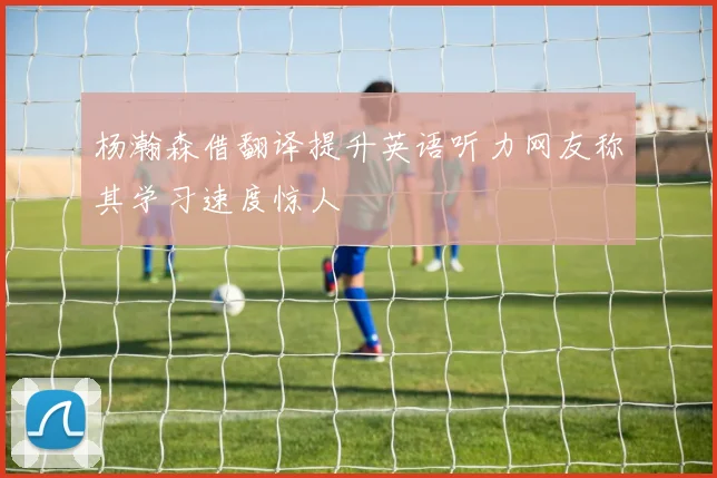 杨瀚森借翻译提升英语听力网友称其学习速度惊人