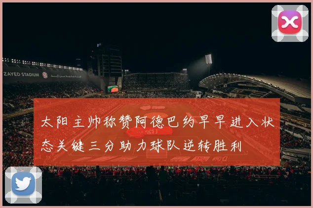 太阳主帅称赞阿德巴约早早进入状态关键三分助力球队逆转胜利