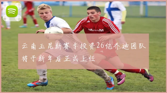云南玉昆新赛季投资26亿乔迪团队将于新年后正式上任