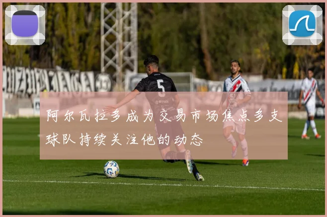阿尔瓦拉多成为交易市场焦点多支球队持续关注他的动态