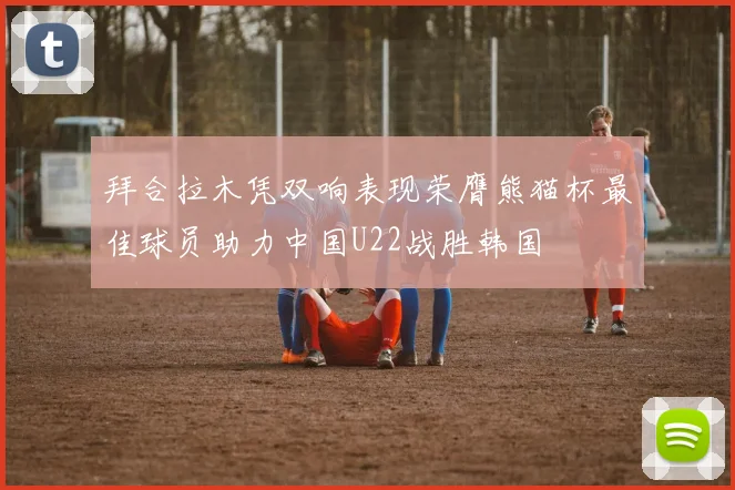 拜合拉木凭双响表现荣膺熊猫杯最佳球员助力中国U22战胜韩国