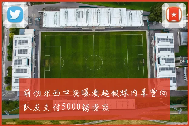 前切尔西中场曝澳超假球内幕曾向队友支付5000镑诱惑