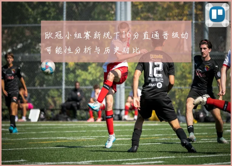 欧冠小组赛新规下16分直通晋级的可能性分析与历史对比