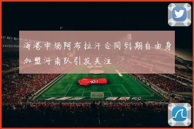 海港中场阿布拉汗合同到期自由身加盟河南队引发关注