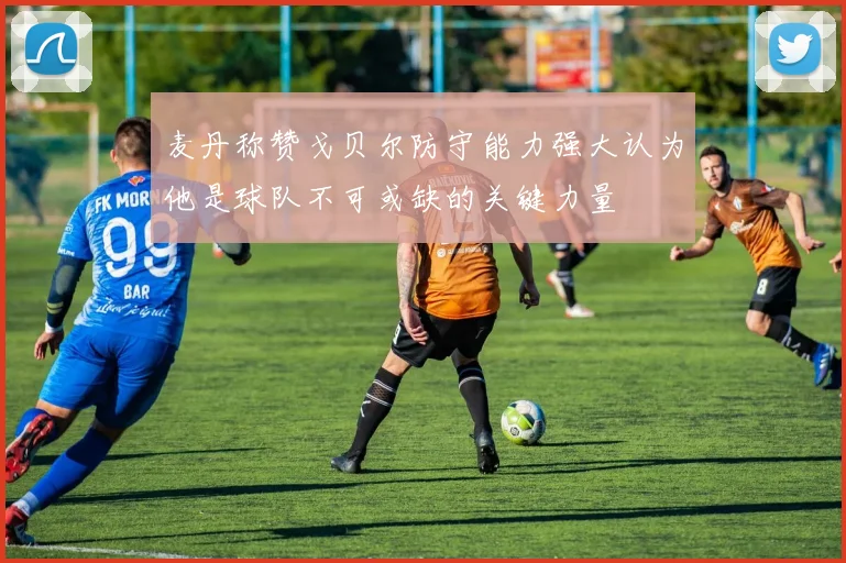 麦丹称赞戈贝尔防守能力强大认为他是球队不可或缺的关键力量