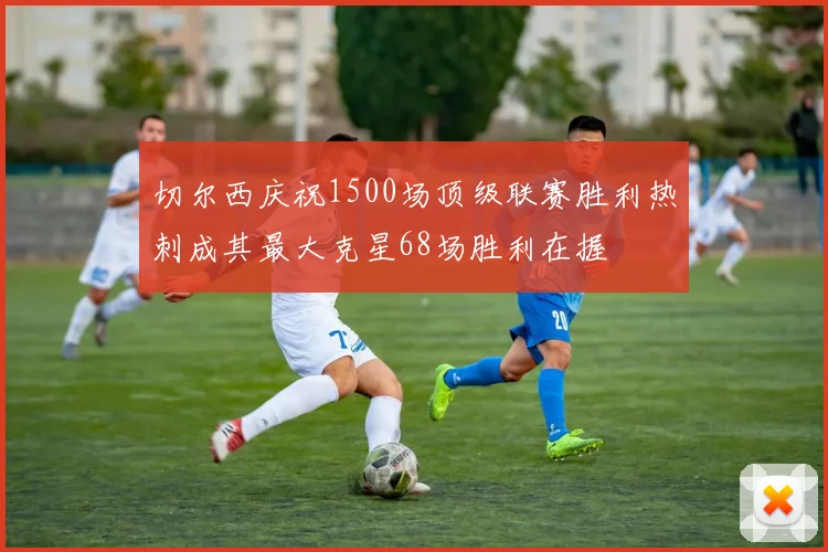 切尔西庆祝1500场顶级联赛胜利热刺成其最大克星68场胜利在握