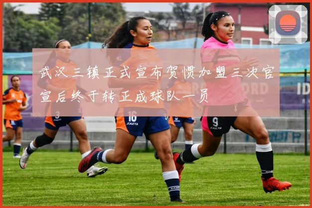 武汉三镇正式宣布贺惯加盟三次官宣后终于转正成球队一员