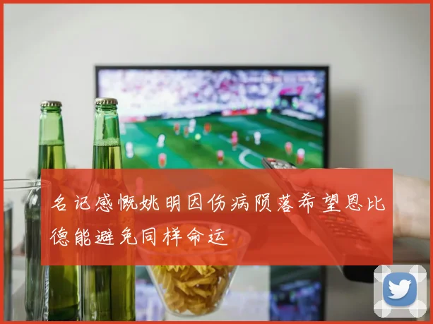 名记感慨姚明因伤病陨落希望恩比德能避免同样命运