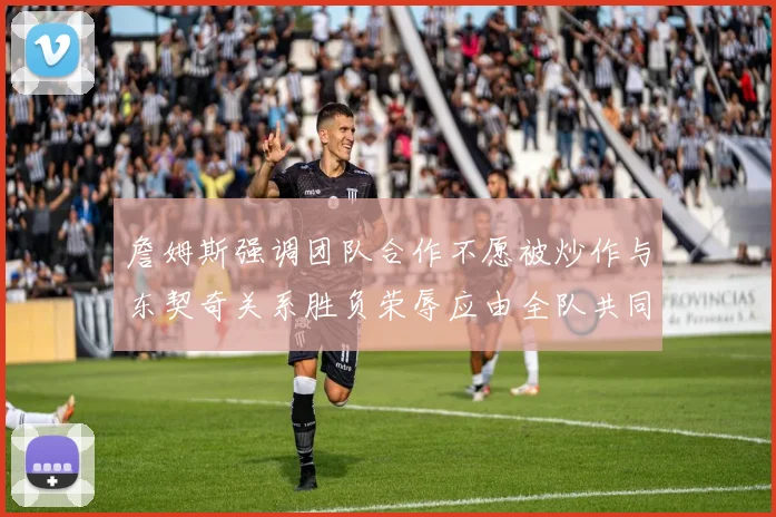 詹姆斯强调团队合作不愿被炒作与东契奇关系胜负荣辱应由全队共同承担