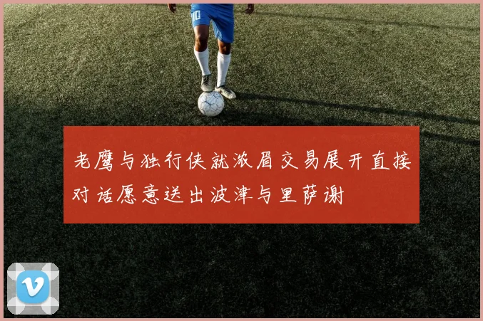 老鹰与独行侠就浓眉交易展开直接对话愿意送出波津与里萨谢