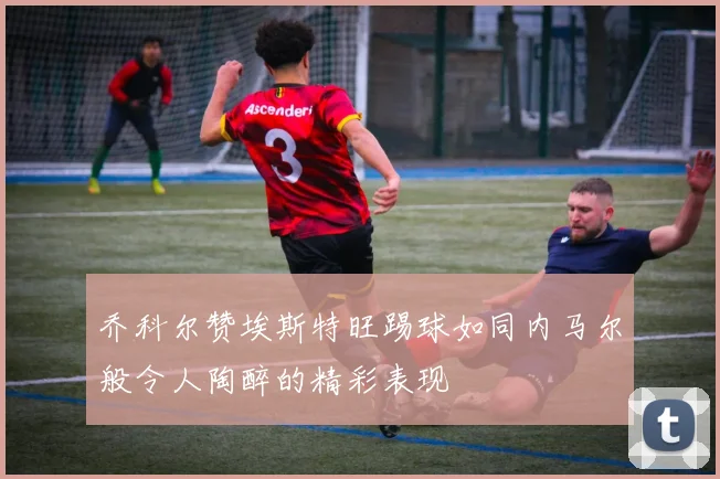 乔科尔赞埃斯特旺踢球如同内马尔般令人陶醉的精彩表现