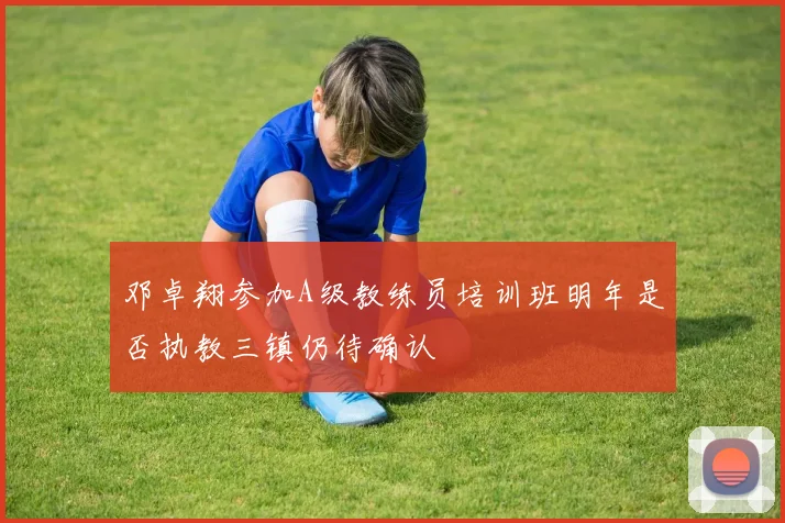 邓卓翔参加A级教练员培训班明年是否执教三镇仍待确认