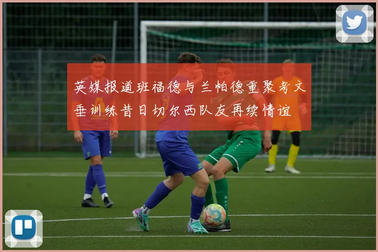 英媒报道班福德与兰帕德重聚考文垂训练昔日切尔西队友再续情谊