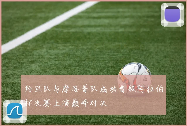 约旦队与摩洛哥队成功晋级阿拉伯杯决赛上演巅峰对决