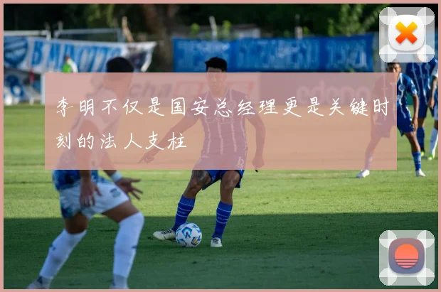 李明不仅是国安总经理更是关键时刻的法人支柱