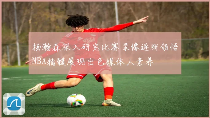 杨瀚森深入研究比赛录像逐渐领悟NBA精髓展现出色媒体人素养