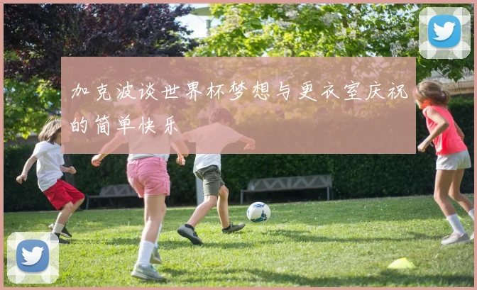 加克波谈世界杯梦想与更衣室庆祝的简单快乐