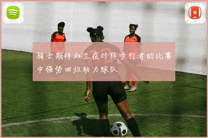 骑士期待加兰在对阵步行者的比赛中强势回归助力球队