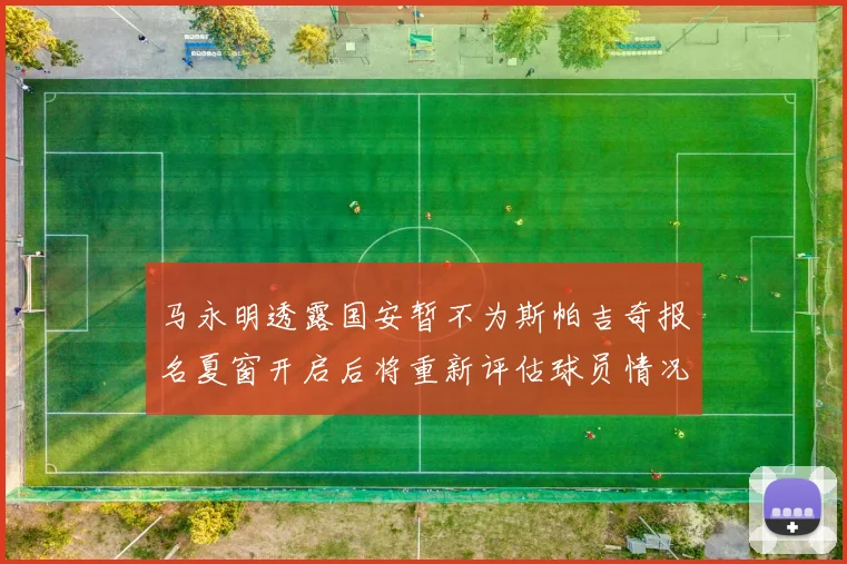 马永明透露国安暂不为斯帕吉奇报名夏窗开启后将重新评估球员情况