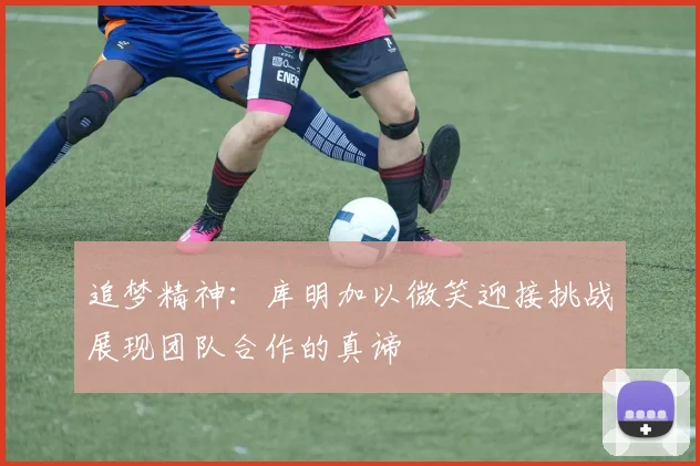 追梦精神：库明加以微笑迎接挑战展现团队合作的真谛