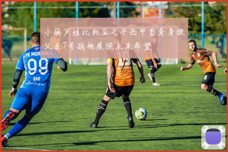 小葫芦娃比利亚之子西甲首秀身披父亲7号战袍展现未来希望