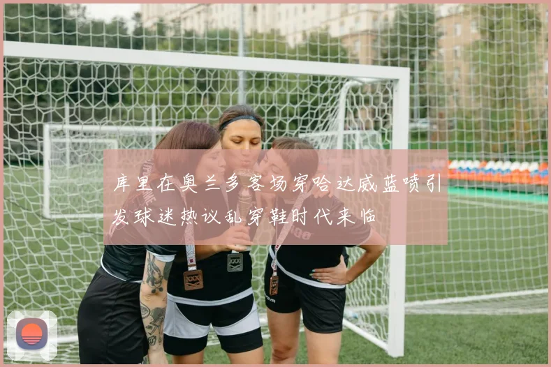 库里在奥兰多客场穿哈达威蓝喷引发球迷热议乱穿鞋时代来临