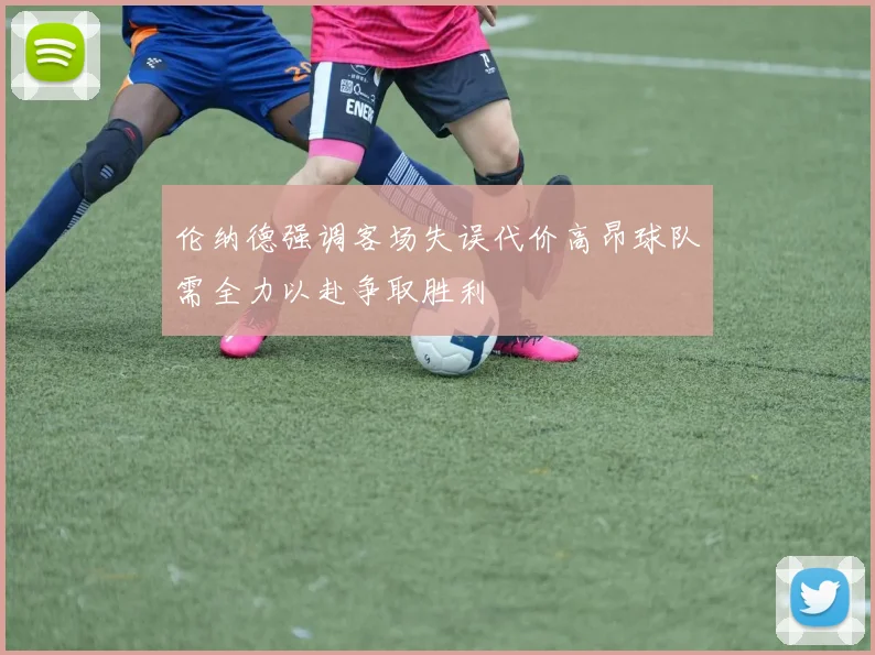伦纳德强调客场失误代价高昂球队需全力以赴争取胜利