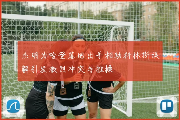 杰明为哈登落地出手相助科林斯误解引发激烈冲突与推搡