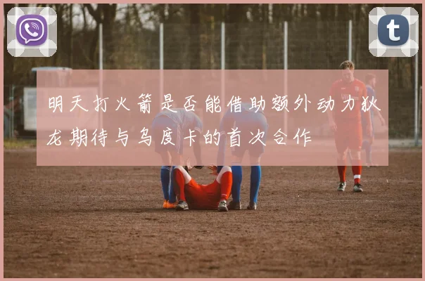 明天打火箭是否能借助额外动力狄龙期待与乌度卡的首次合作