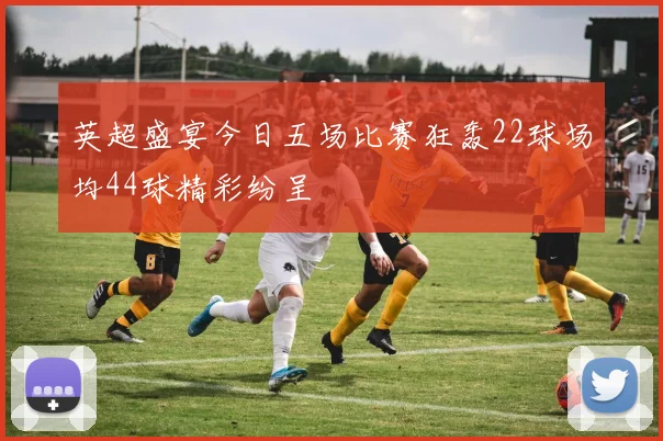 英超盛宴今日五场比赛狂轰22球场均44球精彩纷呈