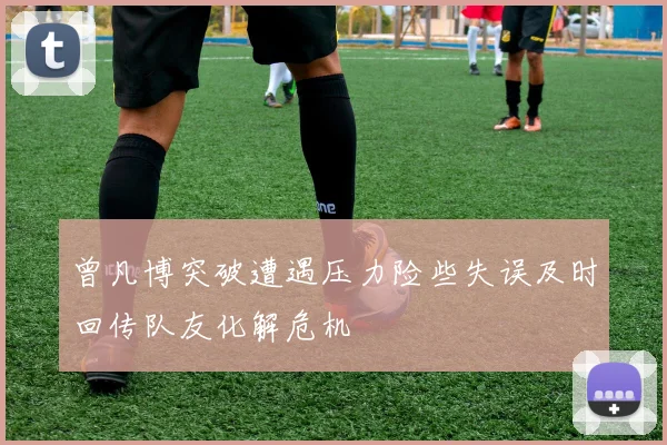 曾凡博突破遭遇压力险些失误及时回传队友化解危机