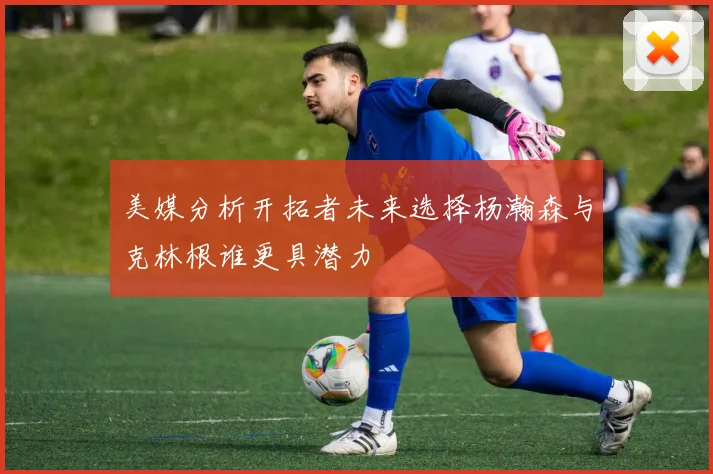 美媒分析开拓者未来选择杨瀚森与克林根谁更具潜力
